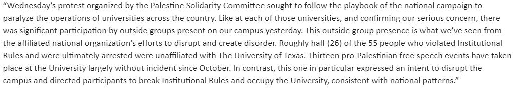 UT says about half of the 55 people arrested yesterday were not students.  13 pro-Palestinian free speech events have taken place at the University largely without incident since October. In contrast, this one in particular expressed an intent to disrupt the campus